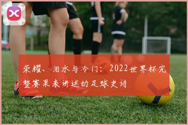 荣耀、泪水与冷门：2022世界杯完整赛果表讲述的足球史诗