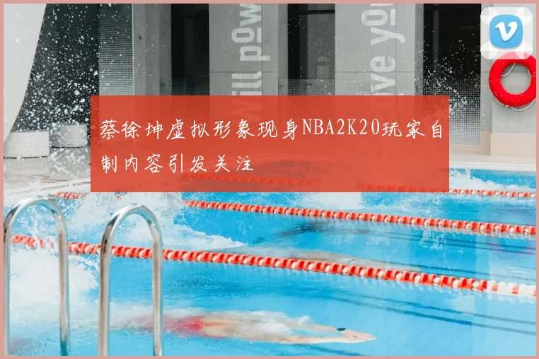 蔡徐坤虚拟形象现身NBA2K20玩家自制内容引发关注