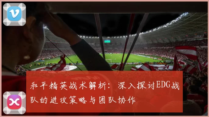 和平精英战术解析:深入探讨EDG战队的进攻策略与团队协作