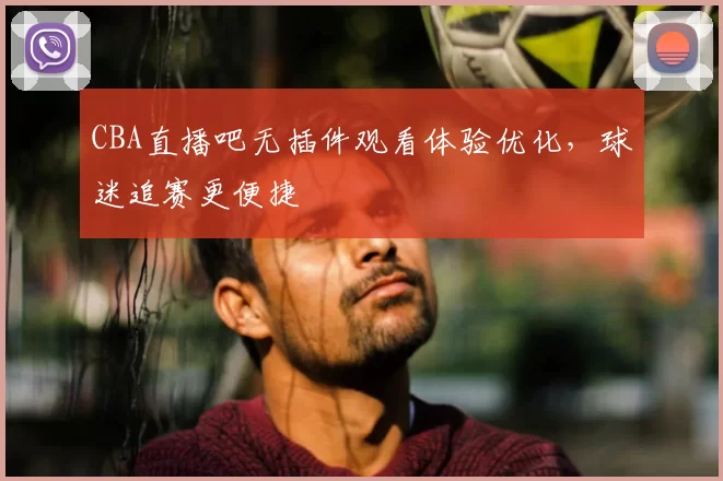 CBA直播吧无插件观看体验优化，球迷追赛更便捷