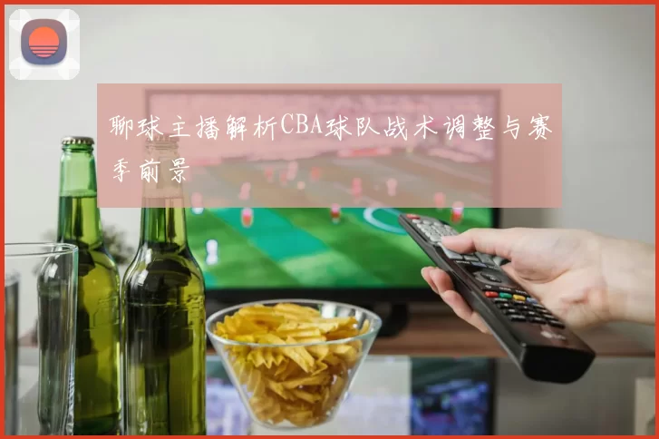 聊球主播解析CBA球队战术调整与赛季前景