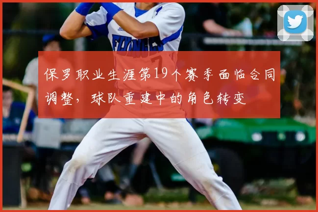 保罗职业生涯第19个赛季面临合同调整,球队重建中的角色转变