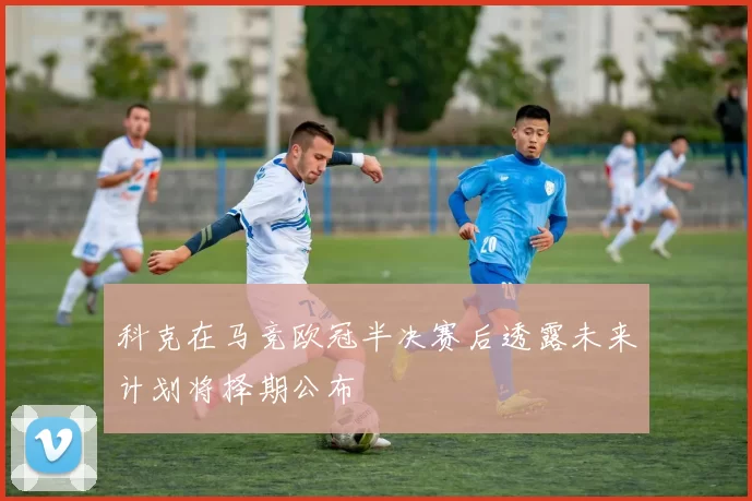 科克在马竞欧冠半决赛后透露未来计划将择期公布