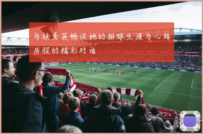 与杨秀英畅谈她的排球生涯与心路历程的精彩对话