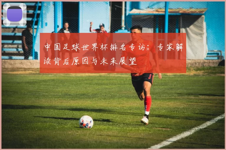 中国足球世界杯排名专访:专家解读背后原因与未来展望