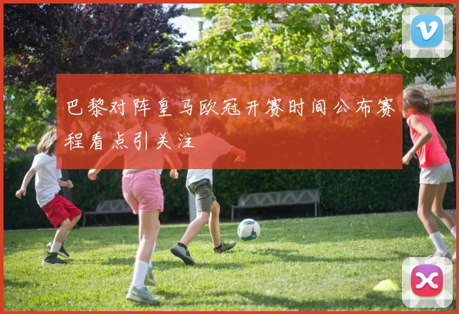 巴黎对阵皇马欧冠开赛时间公布赛程看点引关注