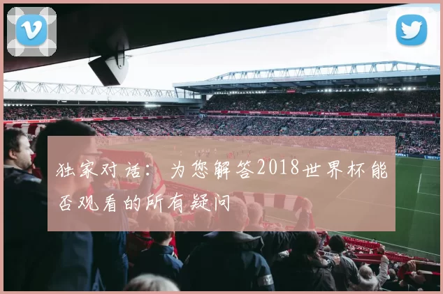 独家对话:为您解答2018世界杯能否观看的所有疑问