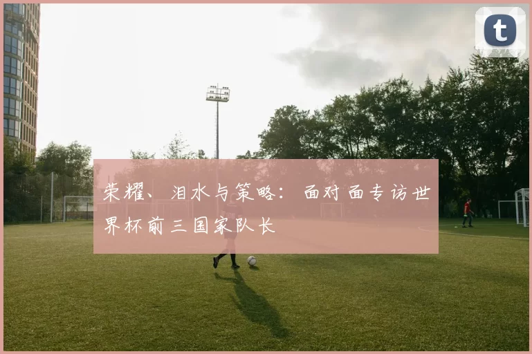 荣耀、泪水与策略：面对面专访世界杯前三国家队长