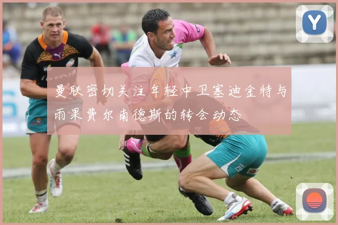 曼联密切关注年轻中卫塞迪金特与雨果费尔南德斯的转会动态