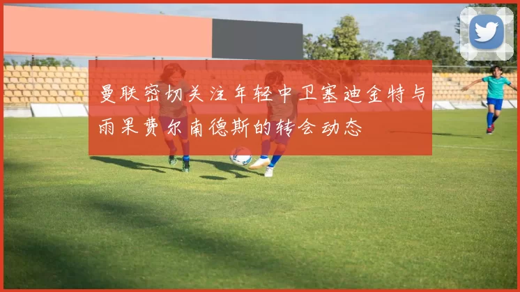 曼联密切关注年轻中卫塞迪金特与雨果费尔南德斯的转会动态