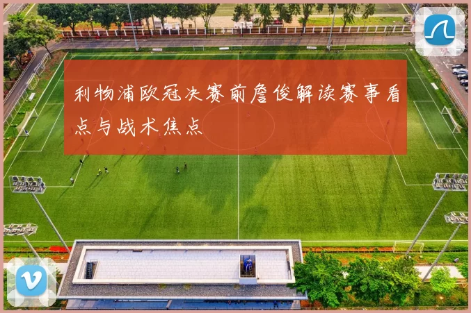 利物浦欧冠决赛前詹俊解读赛事看点与战术焦点