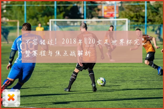 不容错过！2018年U20女足世界杯完整赛程与焦点战解析