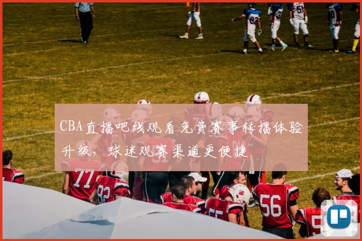 CBA直播吧线观看免费赛事转播体验升级，球迷观赛渠道更便捷