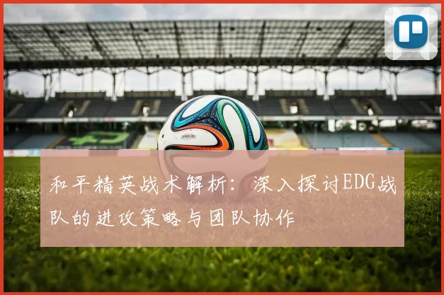 和平精英战术解析:深入探讨EDG战队的进攻策略与团队协作