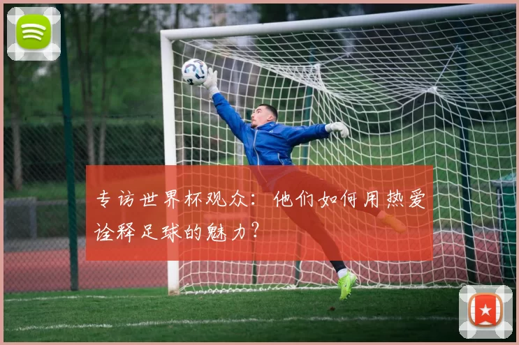 专访世界杯观众:他们如何用热爱诠释足球的魅力?