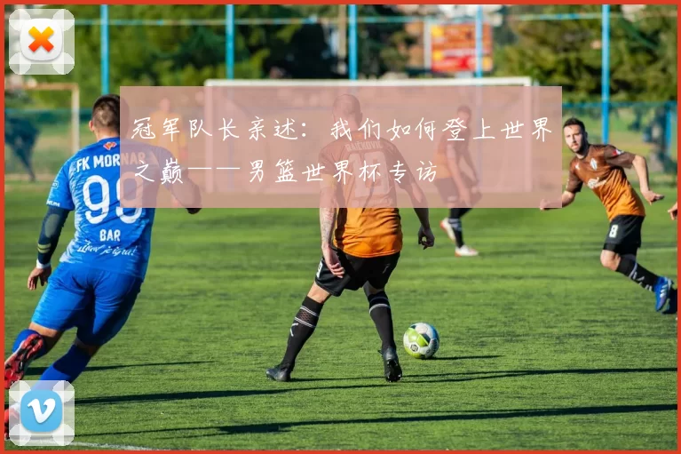 冠军队长亲述:我们如何登上世界之巅——男篮世界杯专访