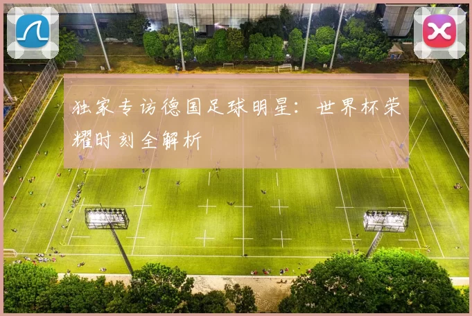 独家专访德国足球明星:世界杯荣耀时刻全解析