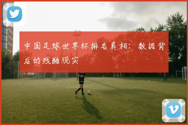中国足球世界杯排名真相:数据背后的残酷现实