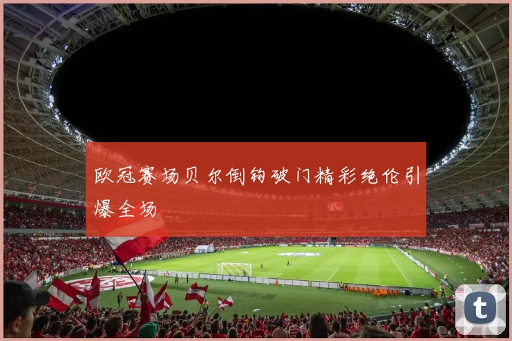 欧冠赛场贝尔倒钩破门精彩绝伦引爆全场