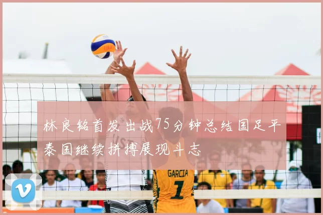 林良铭首发出战75分钟总结国足平泰国继续拼搏展现斗志