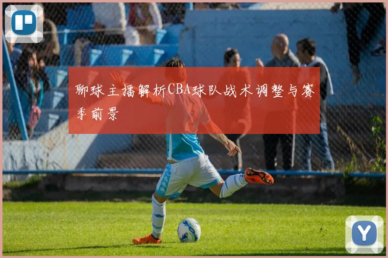 聊球主播解析CBA球队战术调整与赛季前景