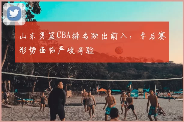山东男篮CBA排名跌出前八,季后赛形势面临严峻考验