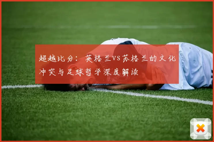 超越比分：英格兰vs苏格兰的文化冲突与足球哲学深度解读