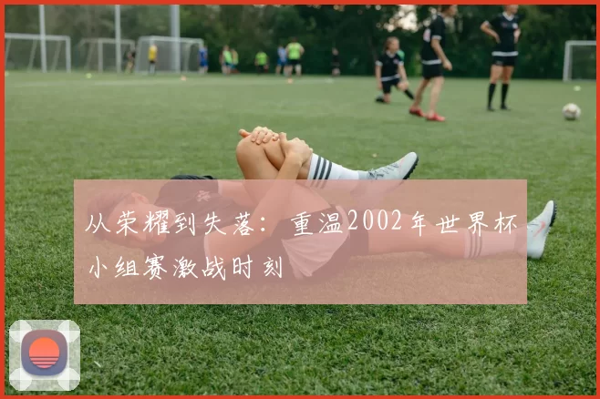 从荣耀到失落:重温2002年世界杯小组赛激战时刻