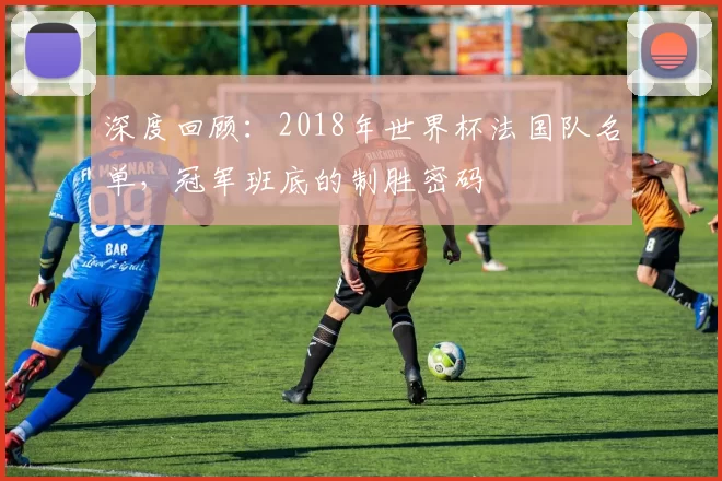深度回顾:2018年世界杯法国队名单,冠军班底的制胜密码