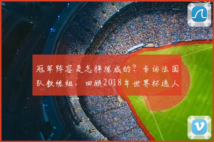冠军阵容是怎样炼成的?专访法国队教练组,回顾2018年世界杯选人用人之道