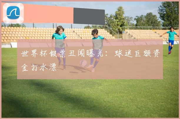 世界杯假票丑闻曝光：球迷巨额资金打水漂