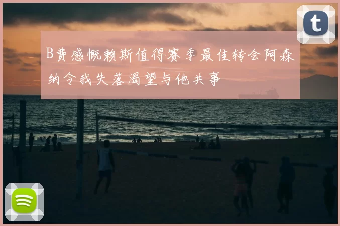 B费感慨赖斯值得赛季最佳转会阿森纳令我失落渴望与他共事