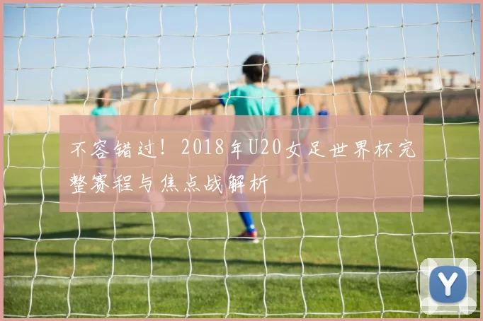 不容错过！2018年U20女足世界杯完整赛程与焦点战解析
