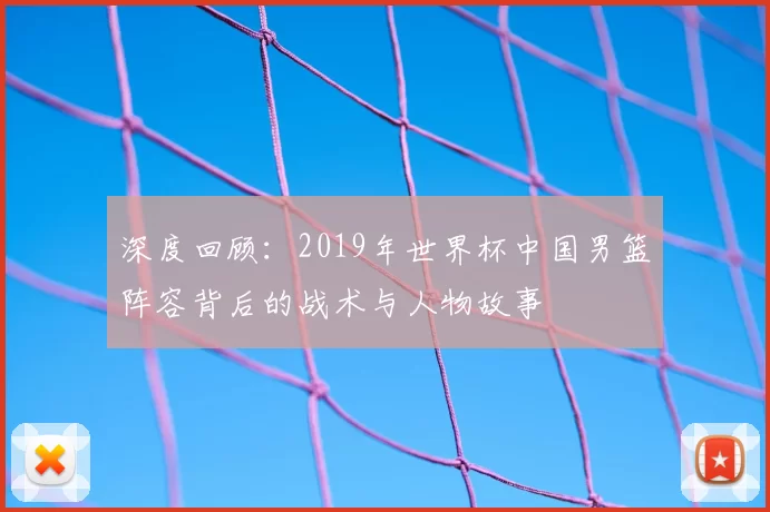 深度回顾:2019年世界杯中国男篮阵容背后的战术与人物故事