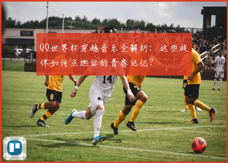 QQ世界杯穿越音乐全解析:这些旋律如何点燃你的青春记忆?