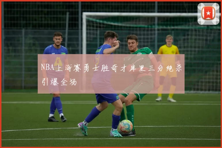 NBA上海赛勇士胜奇才库里三分绝杀引爆全场