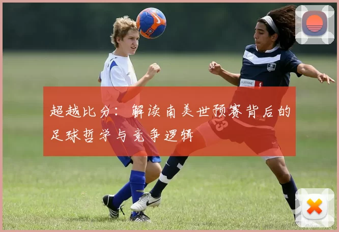 超越比分:解读南美世预赛背后的足球哲学与竞争逻辑