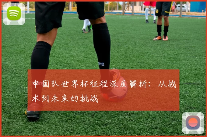 中国队世界杯征程深度解析：从战术到未来的挑战