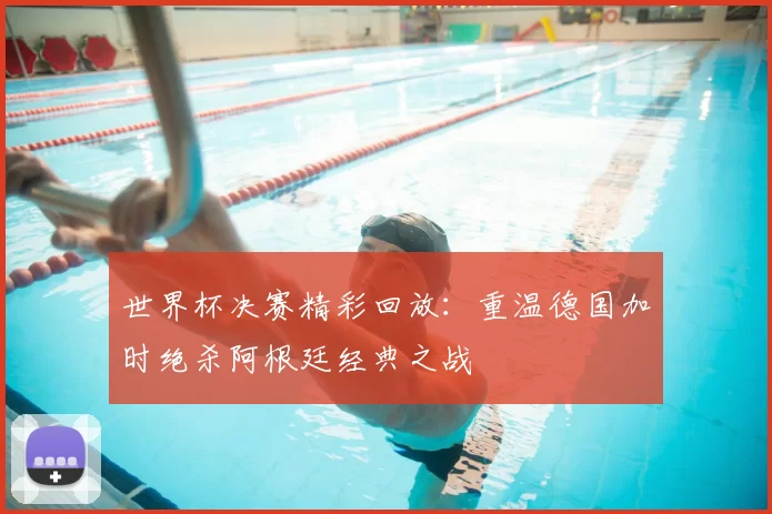 世界杯决赛精彩回放：重温德国加时绝杀阿根廷经典之战