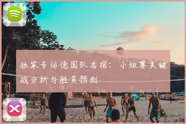 独家专访德国队名宿：小组赛关键战分析与胜负预测