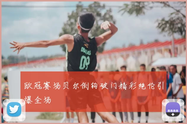 欧冠赛场贝尔倒钩破门精彩绝伦引爆全场
