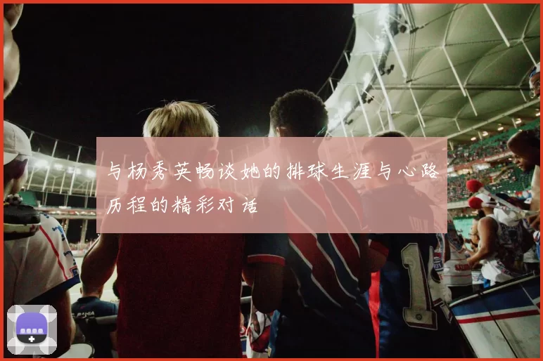 与杨秀英畅谈她的排球生涯与心路历程的精彩对话