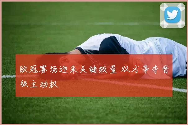欧冠赛场迎来关键较量 双方争夺晋级主动权
