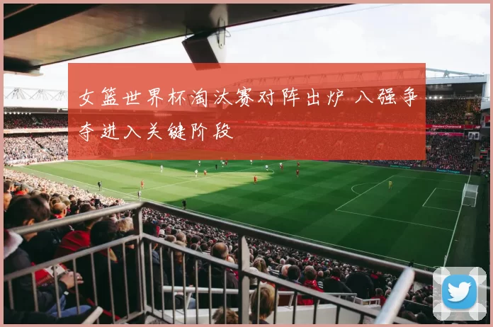 女篮世界杯淘汰赛对阵出炉 八强争夺进入关键阶段