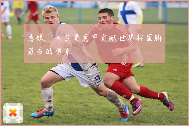 意媒丨米兰是意甲贡献世界杯国脚最多的俱乐