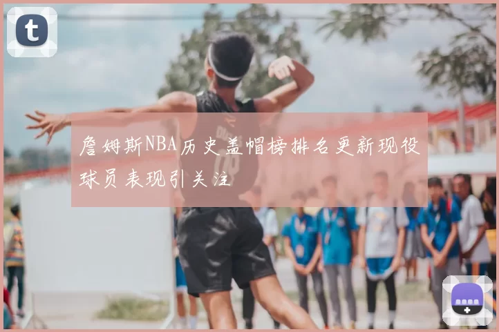 詹姆斯NBA历史盖帽榜排名更新现役球员表现引关注