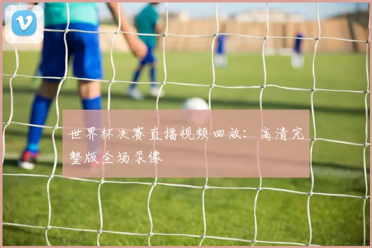 世界杯决赛直播视频回放:高清完整版全场录像
