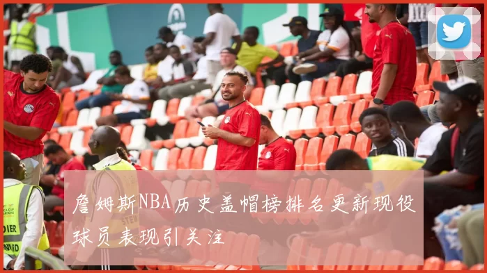 詹姆斯NBA历史盖帽榜排名更新现役球员表现引关注