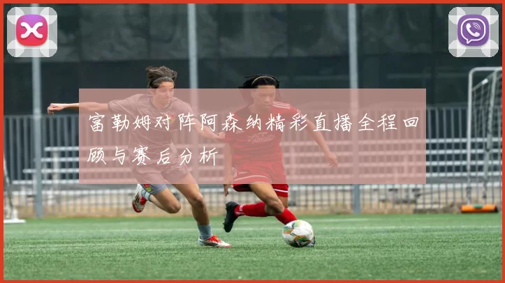 富勒姆对阵阿森纳精彩直播全程回顾与赛后分析