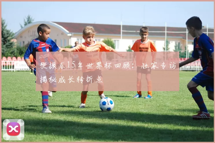 樊振东15年世界杯回顾：独家专访揭秘成长转折点